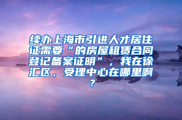 续办上海市引进人才居住证需要“的房屋租赁合同登记备案证明”，我在徐汇区，受理中心在哪里啊？