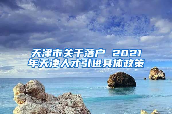 天津市关于落户 2021年天津人才引进具体政策
