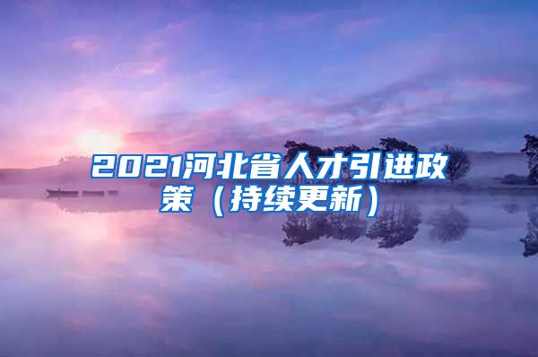 2021河北省人才引进政策（持续更新）