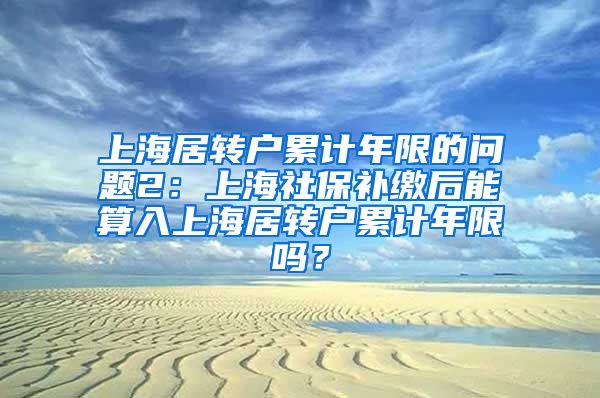 上海居转户累计年限的问题2：上海社保补缴后能算入上海居转户累计年限吗？