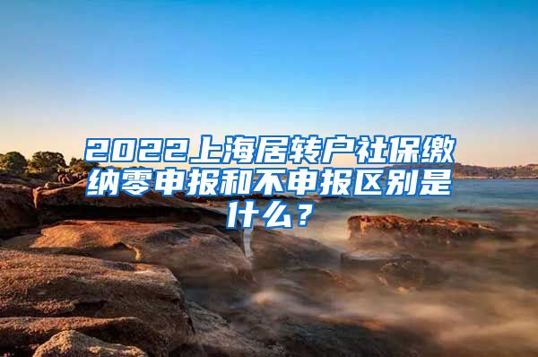 2022上海居转户社保缴纳零申报和不申报区别是什么？