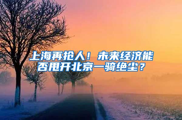 上海再抢人！未来经济能否甩开北京一骑绝尘？