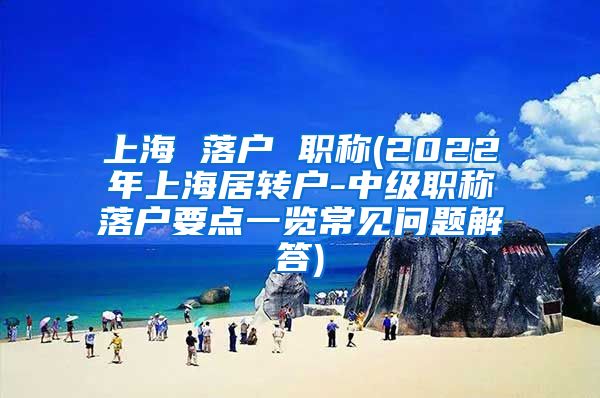 上海 落户 职称(2022年上海居转户-中级职称落户要点一览常见问题解答)
