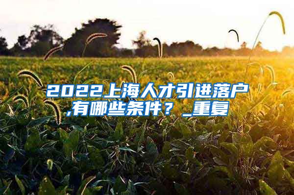 2022上海人才引进落户,有哪些条件？_重复