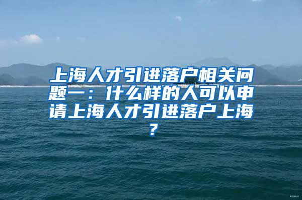上海人才引进落户相关问题一：什么样的人可以申请上海人才引进落户上海？