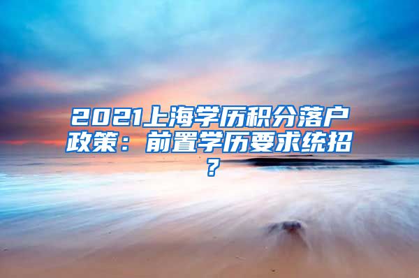 2021上海学历积分落户政策：前置学历要求统招？
