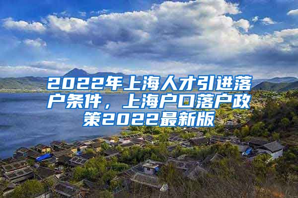 2022年上海人才引进落户条件，上海户口落户政策2022最新版