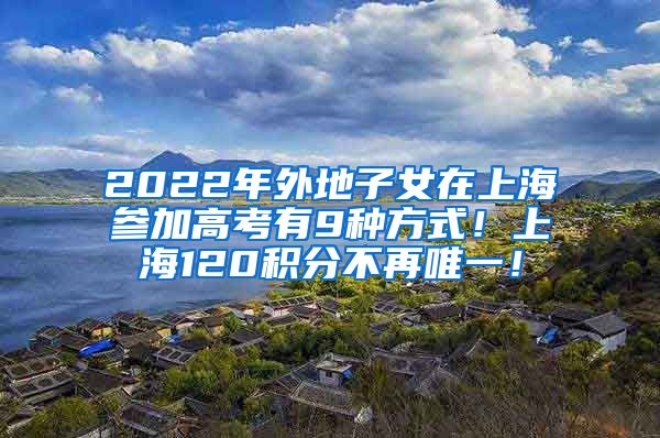 2022年外地子女在上海参加高考有9种方式！上海120积分不再唯一！
