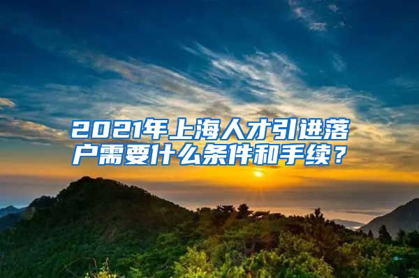 2021年上海人才引进落户需要什么条件和手续？