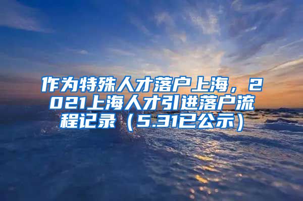 作为特殊人才落户上海，2021上海人才引进落户流程记录（5.31已公示）