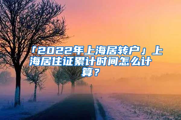 「2022年上海居转户」上海居住证累计时间怎么计算？