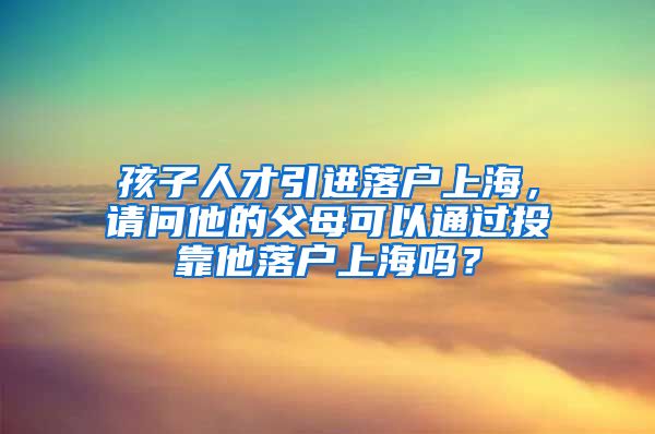 孩子人才引进落户上海，请问他的父母可以通过投靠他落户上海吗？
