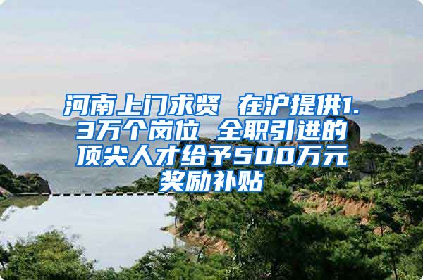 河南上门求贤 在沪提供1.3万个岗位 全职引进的顶尖人才给予500万元奖励补贴