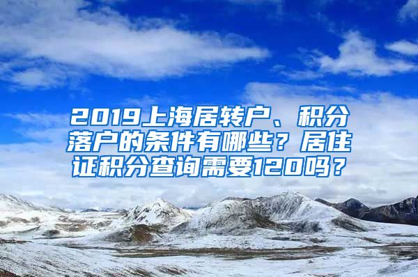 2019上海居转户、积分落户的条件有哪些？居住证积分查询需要120吗？