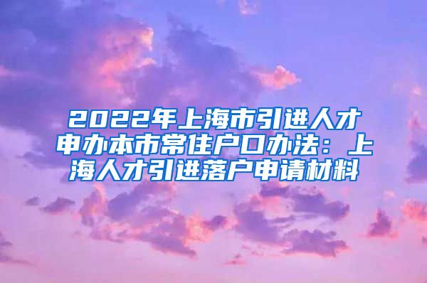 2022年上海市引进人才申办本市常住户口办法：上海人才引进落户申请材料