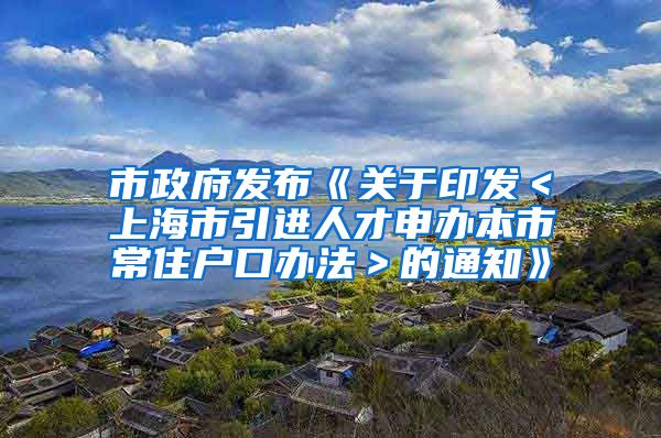 市政府发布《关于印发＜上海市引进人才申办本市常住户口办法＞的通知》