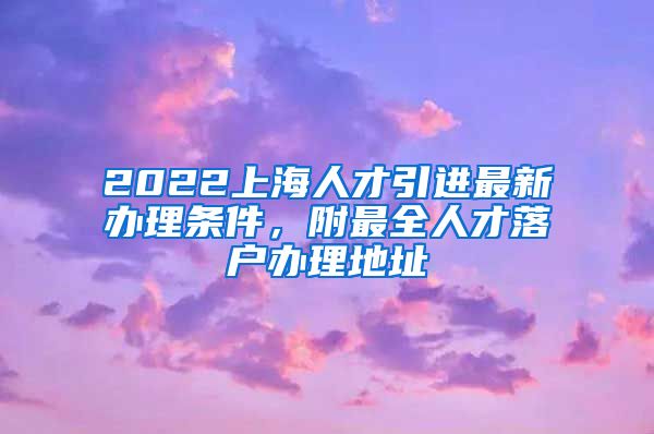 2022上海人才引进最新办理条件，附最全人才落户办理地址