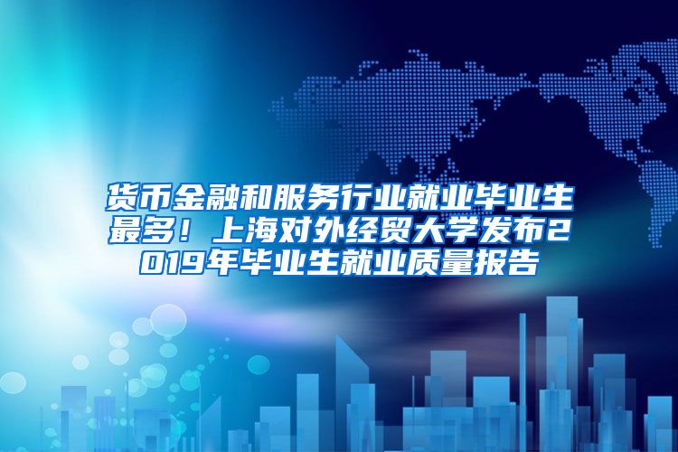 货币金融和服务行业就业毕业生最多！上海对外经贸大学发布2019年毕业生就业质量报告