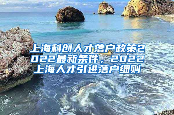 上海科创人才落户政策2022最新条件，2022上海人才引进落户细则