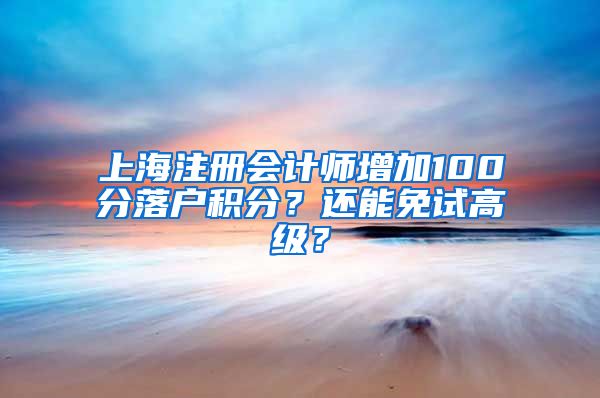 上海注册会计师增加100分落户积分？还能免试高级？