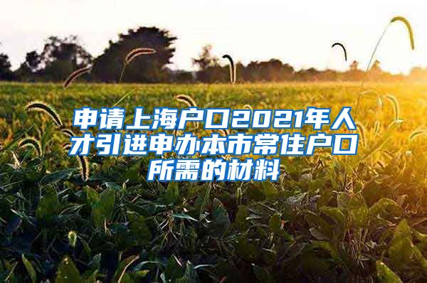 申请上海户口2021年人才引进申办本市常住户口所需的材料