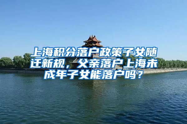 上海积分落户政策子女随迁新规，父亲落户上海未成年子女能落户吗？