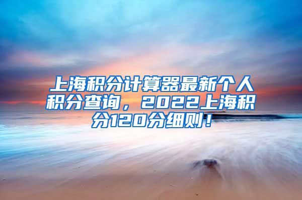 上海积分计算器最新个人积分查询，2022上海积分120分细则！