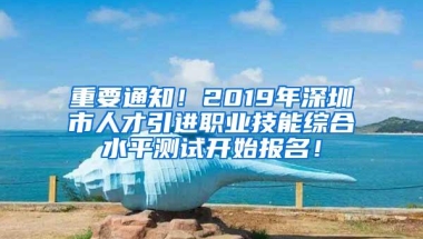 重要通知！2019年深圳市人才引进职业技能综合水平测试开始报名！
