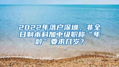 2022年落户深圳，非全日制本科加中级职称“年龄”要求几岁？