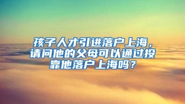 孩子人才引进落户上海，请问他的父母可以通过投靠他落户上海吗？
