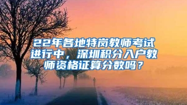22年各地特岗教师考试进行中，深圳积分入户教师资格证算分数吗？