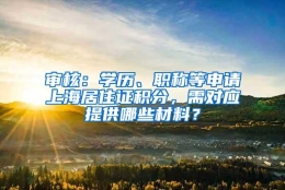 审核：学历、职称等申请上海居住证积分，需对应提供哪些材料？