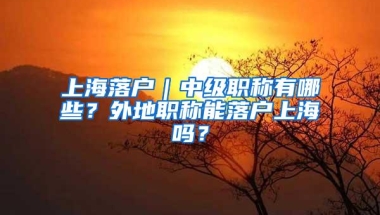 上海落户｜中级职称有哪些？外地职称能落户上海吗？