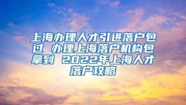 上海办理人才引进落户包过 办理上海落户机构包拿到 2022年上海人才落户攻略