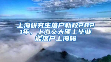 上海研究生落户新政2021年，上海交大硕士毕业能落户上海吗