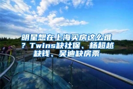 明星想在上海买房这么难？Twins缺社保、杨超越缺钱、吴迪缺房票