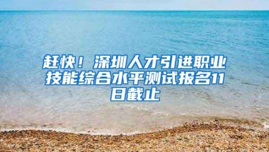 赶快！深圳人才引进职业技能综合水平测试报名11日截止