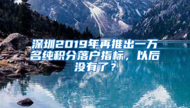 深圳2019年再推出一万名纯积分落户指标，以后没有了？